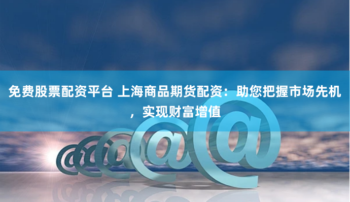 免费股票配资平台 上海商品期货配资：助您把握市场先机，实现财富增值