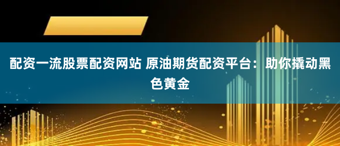 配资一流股票配资网站 原油期货配资平台：助你撬动黑色黄金
