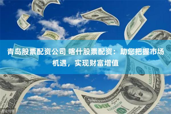 青岛股票配资公司 喀什股票配资：助您把握市场机遇，实现财富增值