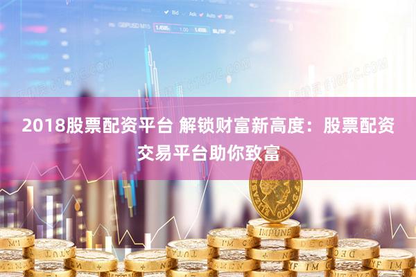 2018股票配资平台 解锁财富新高度：股票配资交易平台助你致富