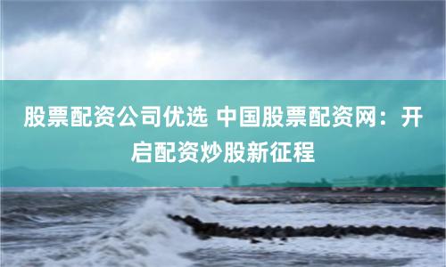 股票配资公司优选 中国股票配资网：开启配资炒股新征程