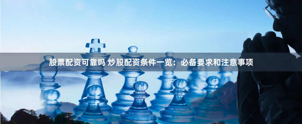 股票配资可靠吗 炒股配资条件一览：必备要求和注意事项