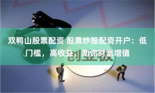 双鸭山股票配资 股票炒股配资开户：低门槛，高收益，助你财富增值
