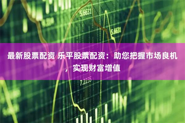最新股票配资 乐平股票配资：助您把握市场良机，实现财富增值