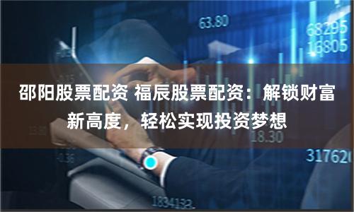 邵阳股票配资 福辰股票配资：解锁财富新高度，轻松实现投资梦想