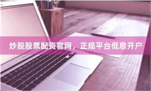 炒股股票配资官网，正规平台低息开户