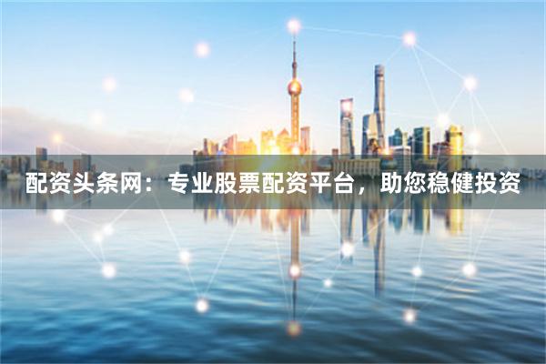 配资头条网：专业股票配资平台，助您稳健投资
