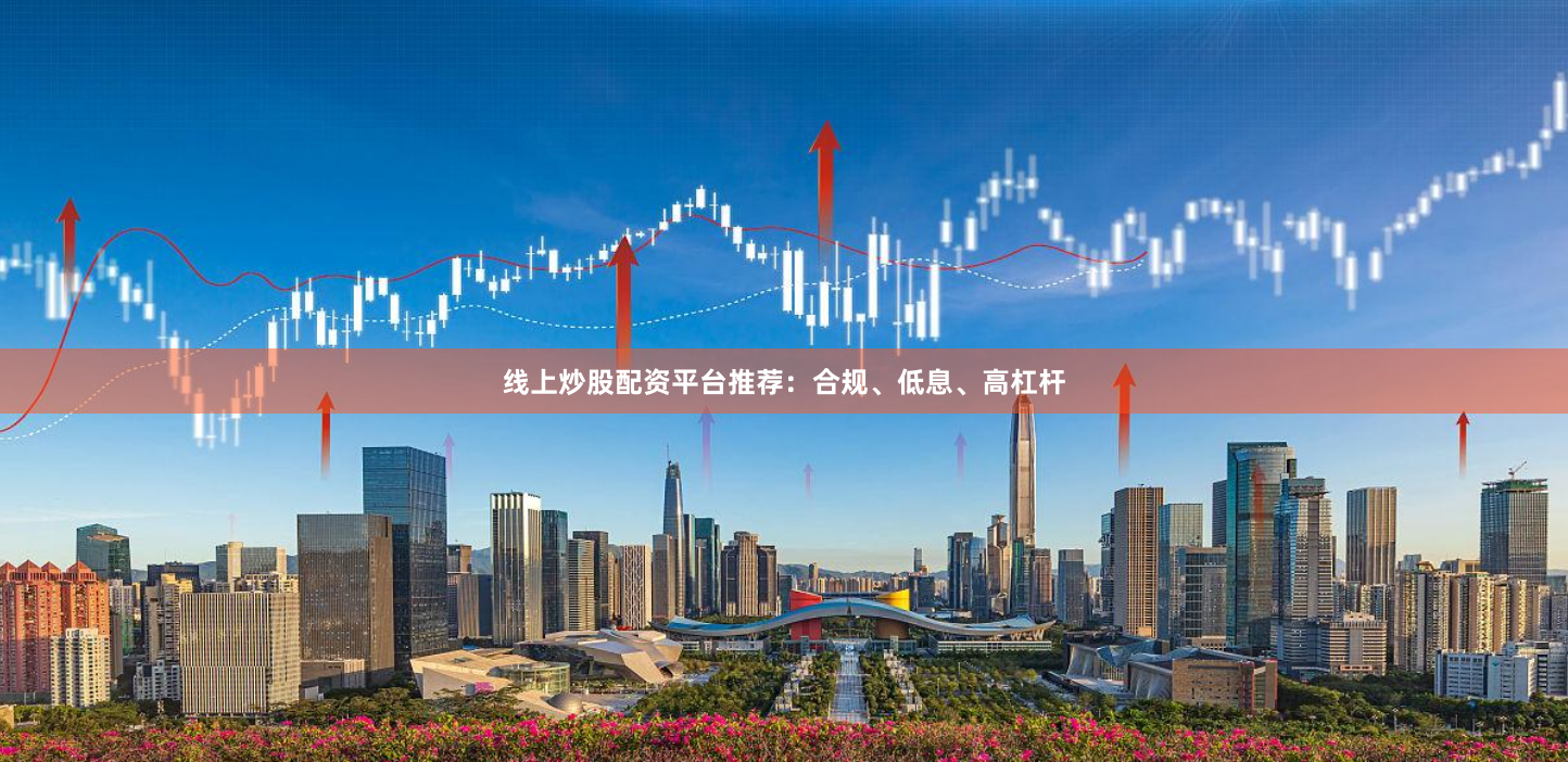 线上炒股配资平台推荐：合规、低息、高杠杆